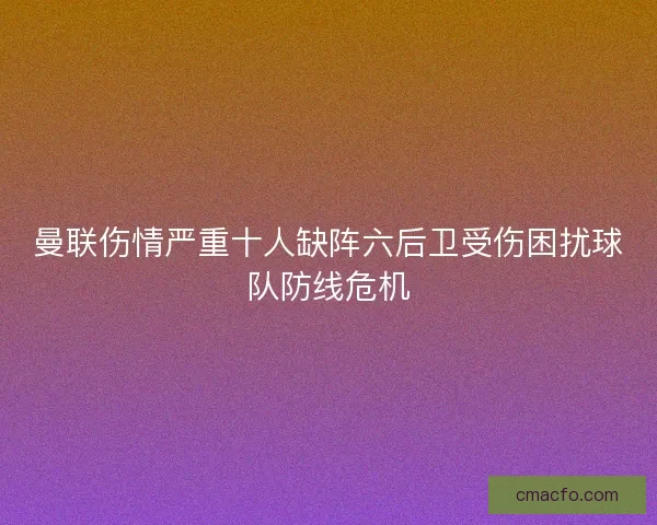 曼联伤情严重十人缺阵六后卫受伤困扰球队防线危机 曼联伤情严重十人缺阵六后卫受伤困扰球队防线危机
