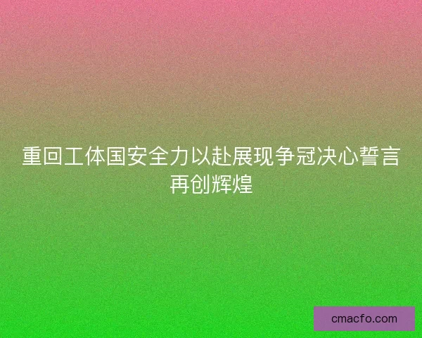 重回工体国安全力以赴展现争冠决心誓言再创辉煌 重回工体国安全力以赴展现争冠决心誓言再创辉煌