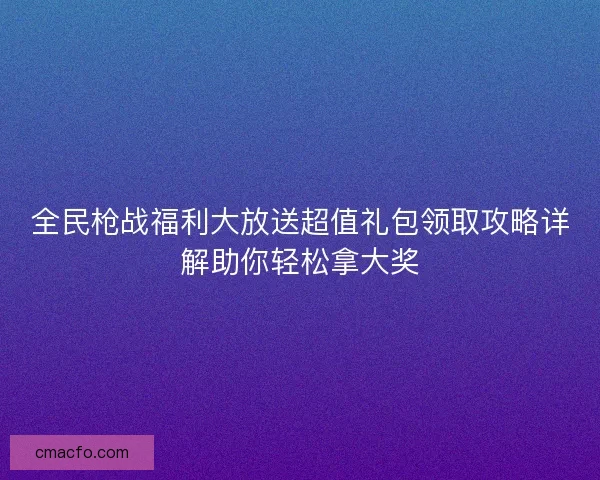 全民枪战福利大放送超值礼包领取攻略详解助你轻松拿大奖 全民枪战福利大放送超值礼包领取攻略详解助你轻松拿大奖