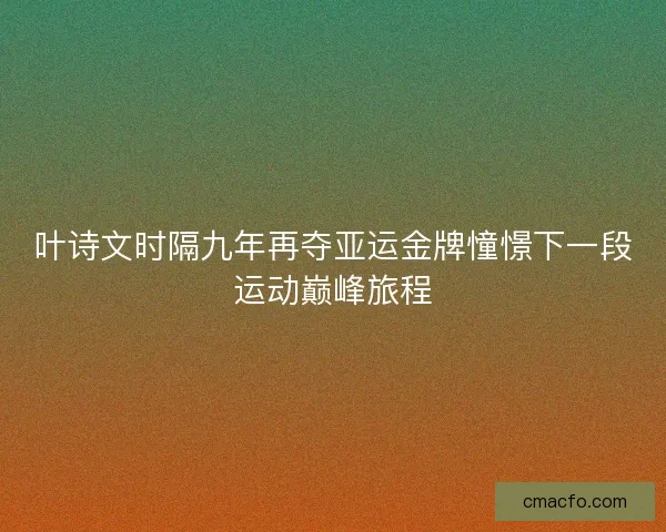 叶诗文时隔九年再夺亚运金牌憧憬下一段运动巅峰旅程