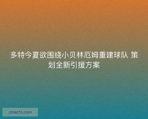 多特今夏欲围绕小贝林厄姆重建球队 策划全新引援方案