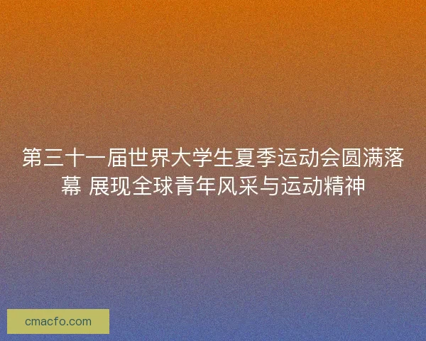 第三十一届世界大学生夏季运动会圆满落幕 展现全球青年风采与运动精神