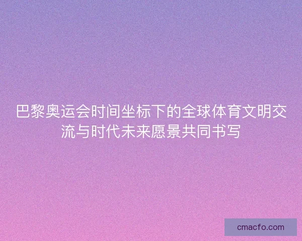 巴黎奥运会时间坐标下的全球体育文明交流与时代未来愿景共同书写