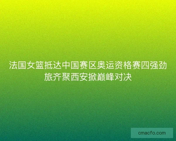 法国女篮抵达中国赛区奥运资格赛四强劲旅齐聚西安掀巅峰对决 法国女篮抵达中国赛区奥运资格赛四强劲旅齐聚西安掀巅峰对决