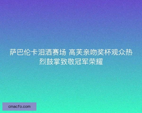 萨巴伦卡泪洒赛场 高芙亲吻奖杯观众热烈鼓掌致敬冠军荣耀