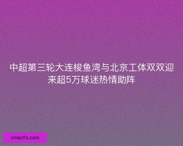 中超第三轮大连梭鱼湾与北京工体双双迎来超5万球迷热情助阵
