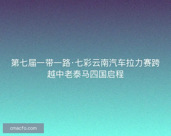 第七届一带一路·七彩云南汽车拉力赛跨越中老泰马四国启程