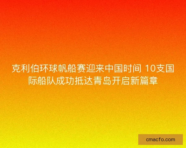克利伯环球帆船赛迎来中国时间 10支国际船队成功抵达青岛开启新篇章