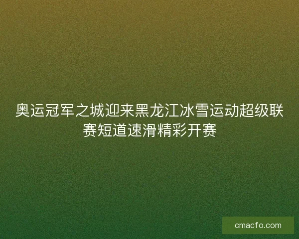 奥运冠军之城迎来黑龙江冰雪运动超级联赛短道速滑精彩开赛