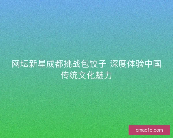 网坛新星成都挑战包饺子 深度体验中国传统文化魅力