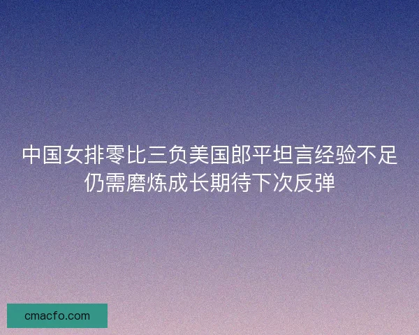 中国女排零比三负美国郎平坦言经验不足仍需磨炼成长期待下次反弹