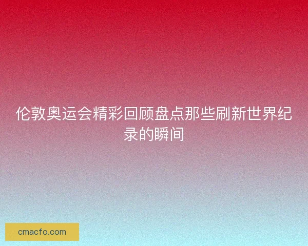 伦敦奥运会精彩回顾盘点那些刷新世界纪录的瞬间