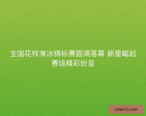 全国花样滑冰锦标赛圆满落幕 新星崛起赛场精彩纷呈 全国花样滑冰锦标赛圆满落幕 新星崛起赛场精彩纷呈