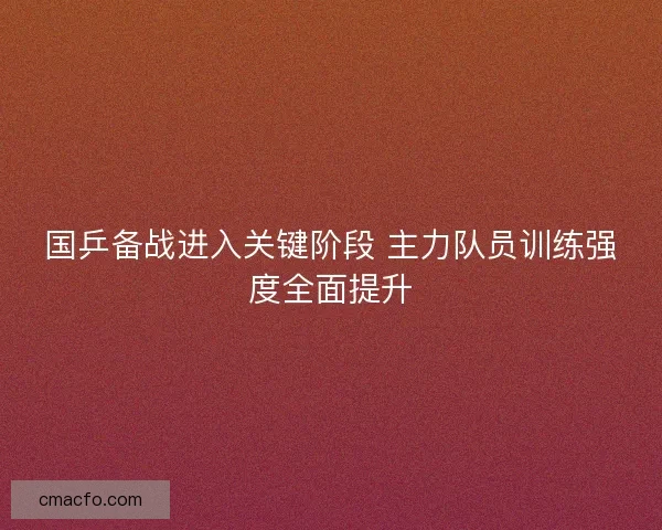 国乒备战进入关键阶段 主力队员训练强度全面提升 国乒备战进入关键阶段 主力队员训练强度全面提升