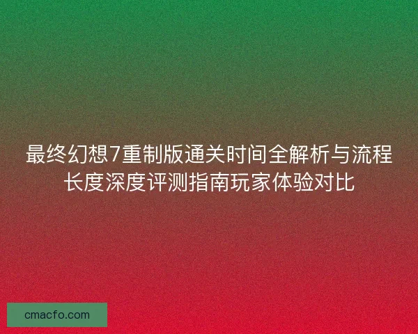最终幻想7重制版通关时间全解析与流程长度深度评测指南玩家体验对比