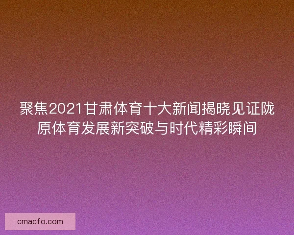 聚焦2021甘肃体育十大新闻揭晓见证陇原体育发展新突破与时代精彩瞬间