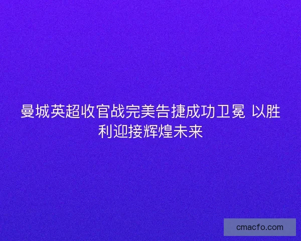 曼城英超收官战完美告捷成功卫冕 以胜利迎接辉煌未来